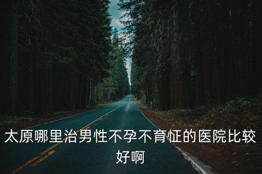 太原哪里治男性不孕不育怔的醫院比較好啊