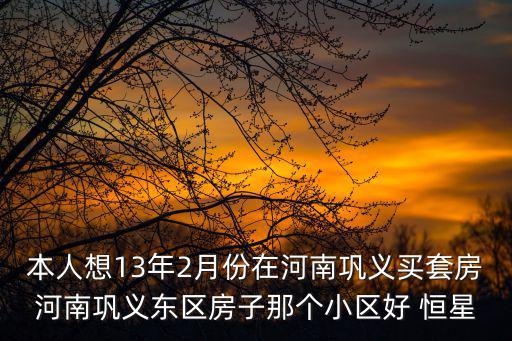 本人想13年2月份在河南鞏義買套房河南鞏義東區房子那個小區好 恒星