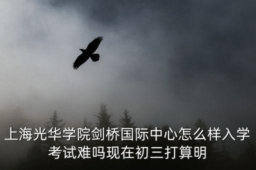 上海光華學院劍橋國際中心怎么樣入學考試難嗎現在初三打算明