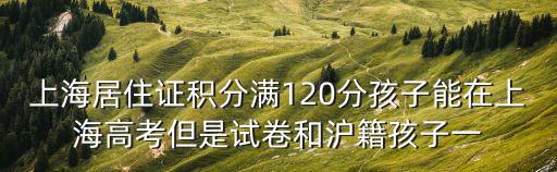 上海居住證積分滿120分孩子能在上海高考但是試卷和滬籍孩子一
