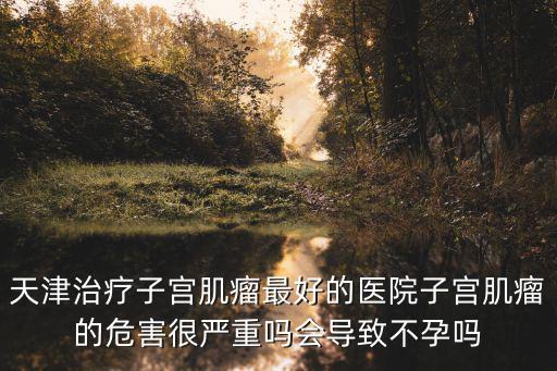 天津治療子宮肌瘤最好的醫院子宮肌瘤的危害很嚴重嗎會導致不孕嗎