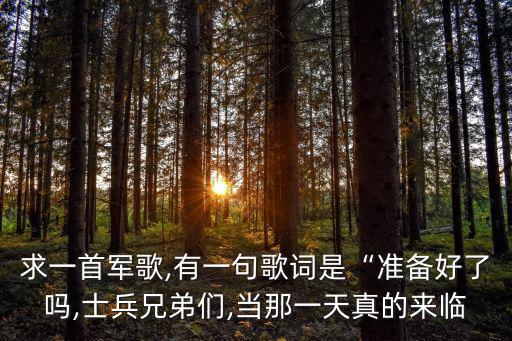 求一首軍歌,有一句歌詞是“準備好了嗎,士兵兄弟們,當那一天真的來臨