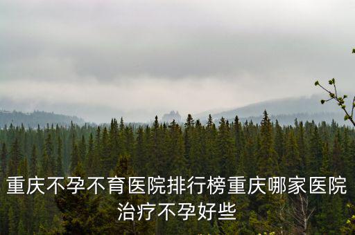 重慶市不孕哪個好唯咨送子鳥優尋，重慶不孕不育醫院哪家最好