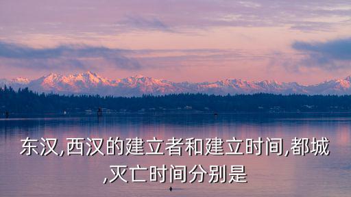 東漢,西漢的建立者和建立時間,都城,滅亡時間分別是