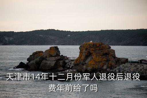 天津市退伍優待證下發時間，天津市14年十二月份軍人退役后退役費年前給了嗎