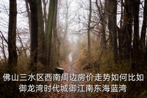 佛山三水區西南周邊房價走勢如何比如御龍灣時代城御江南東海藍灣