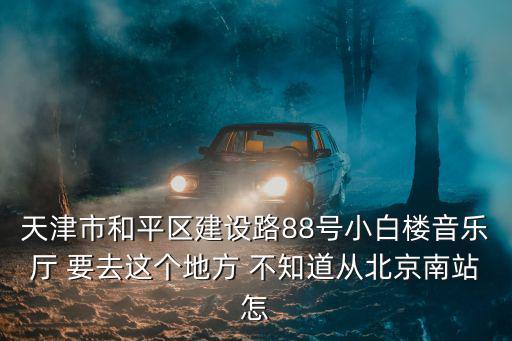 天津市音樂廳，天津市和平區(qū)建設(shè)路88號小白樓音樂廳 要去這個地方 不知道從北京南站怎