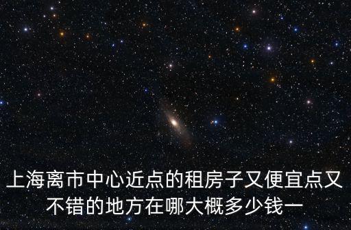 上海離市中心近點的租房子又便宜點又不錯的地方在哪大概多少錢一