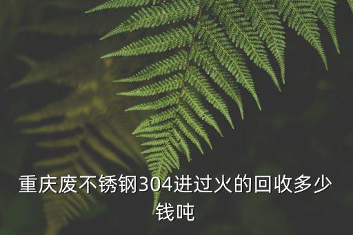 重慶廢不銹鋼304進過火的回收多少錢噸