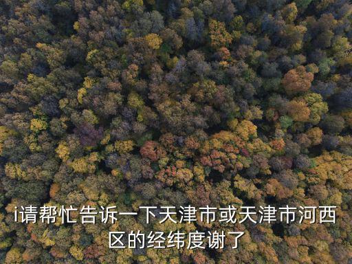 i請幫忙告訴一下天津市或天津市河西區的經緯度謝了