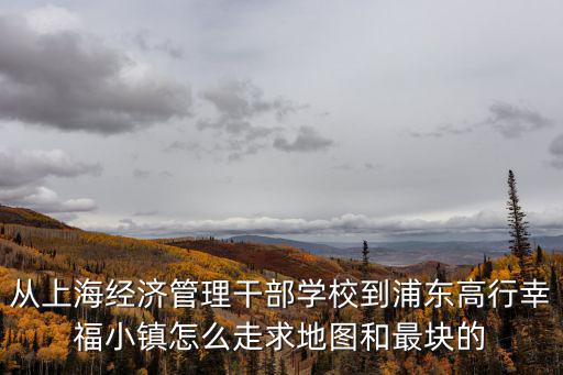 從上海經濟管理干部學校到浦東高行幸福小鎮怎么走求地圖和最塊的