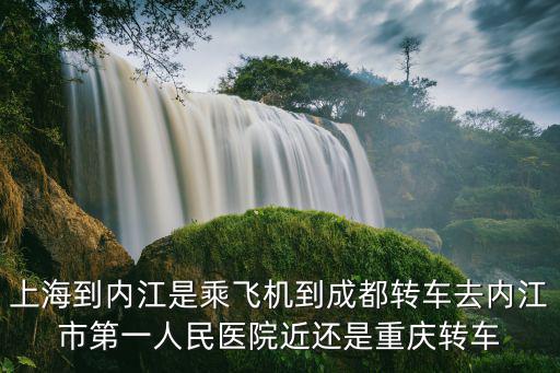 上海到內江是乘飛機到成都轉車去內江市第一人民醫院近還是重慶轉車