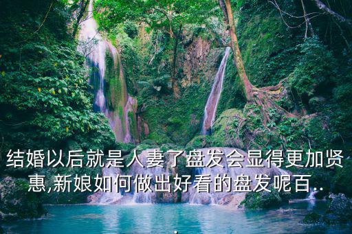 結(jié)婚以后就是人妻了盤發(fā)會顯得更加賢惠,新娘如何做出好看的盤發(fā)呢百...