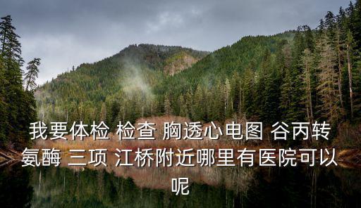 我要體檢 檢查 胸透心電圖 谷丙轉氨酶 三項 江橋附近哪里有醫院可以呢