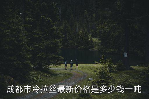 成都市鋼絲廠家批發價格，成都市冷拉絲最新價格是多少錢一噸