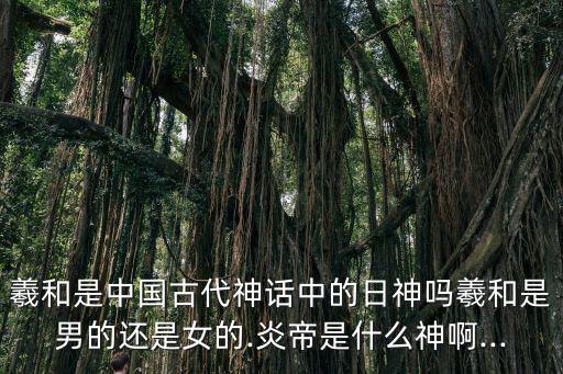 羲和是中國古代神話中的日神嗎羲和是男的還是女的.炎帝是什么神啊...