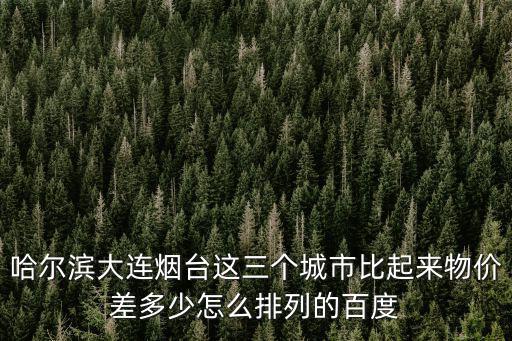 哈爾濱大連煙臺這三個城市比起來物價差多少怎么排列的百度