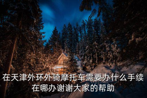 在天津外環外騎摩托車需要辦什么手續在哪辦謝謝大家的幫助