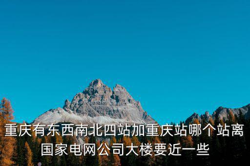 重慶有東西南北四站加重慶站哪個(gè)站離國家電網(wǎng)公司大樓要近一些