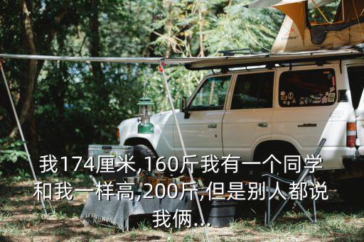 我174厘米,160斤我有一個同學和我一樣高,200斤,但是別人都說我倆...