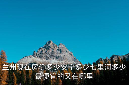 蘭州現在房價多少安寧多少七里河多少最便宜的又在哪里