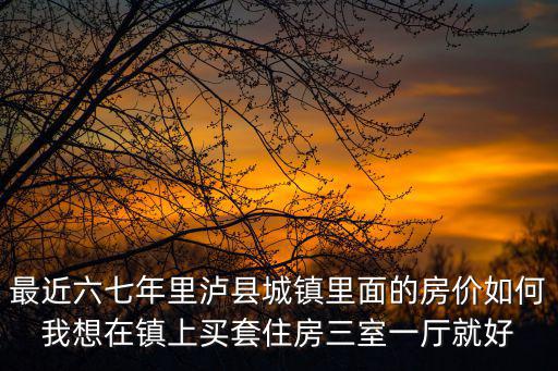 最近六七年里瀘縣城鎮(zhèn)里面的房?jī)r(jià)如何我想在鎮(zhèn)上買套住房三室一廳就好