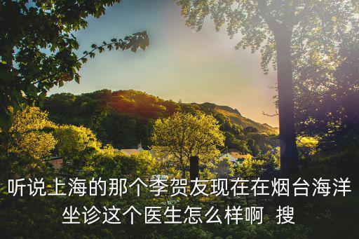 聽說上海的那個李賀友現在在煙臺海洋坐診這個醫生怎么樣啊  搜