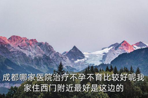 成都哪家醫院治療不孕不育比較好呢我家住西門附近最好是這邊的