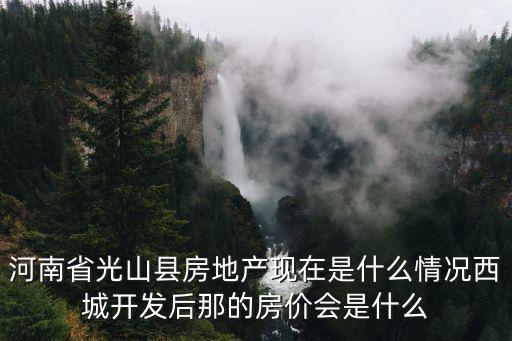 河南省光山縣房地產現在是什么情況西城開發后那的房價會是什么