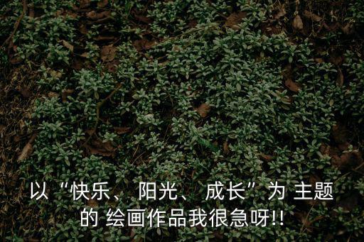 以“快樂(lè)、 陽(yáng)光、 成長(zhǎng)”為 主題的 繪畫(huà)作品我很急呀!!