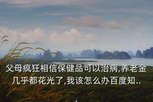 父母瘋狂相信保健品可以治病,養老金幾乎都花光了,我該怎么辦百度知...