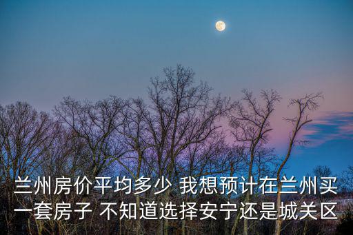 蘭州房價平均多少 我想預(yù)計在蘭州買一套房子 不知道選擇安寧還是城關(guān)區(qū)
