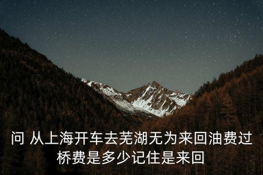 問 從上海開車去蕪湖無為來回油費過橋費是多少記住是來回