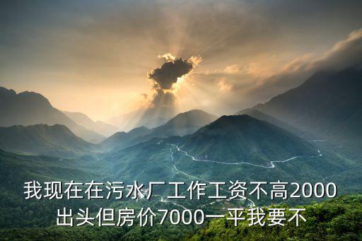 我現(xiàn)在在污水廠工作工資不高2000出頭但房?jī)r(jià)7000一平我要不