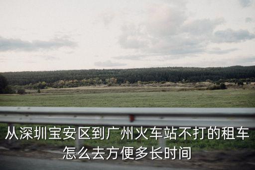 從深圳寶安區到廣州火車站不打的租車怎么去方便多長時間