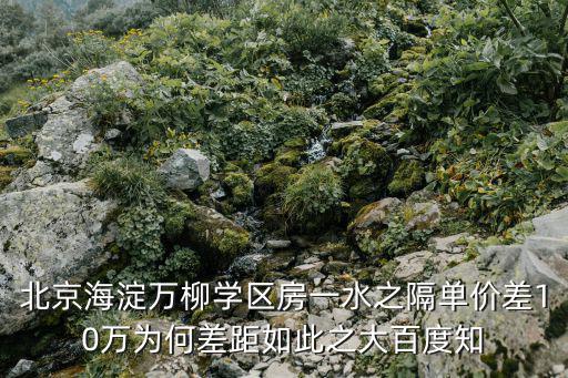 北京海淀萬柳學區(qū)房一水之隔單價差10萬為何差距如此之大百度知