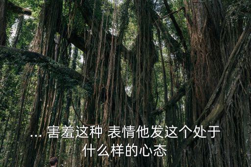 ... 害羞這種 表情他發(fā)這個處于什么樣的心態(tài)
