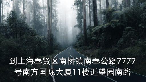 上海市奉賢南方國際中心大廈，到上海奉賢區南橋鎮南奉公路7777號南方囯際大廈11樓近望園南路