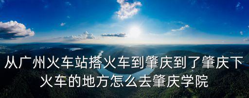 從廣州火車站搭火車到肇慶到了肇慶下火車的地方怎么去肇慶學(xué)院