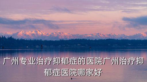 廣州專業治療抑郁癥的醫院廣州治療抑郁癥醫院哪家好