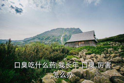  口臭吃什么藥,我長年 口臭,厲害,怎么辦