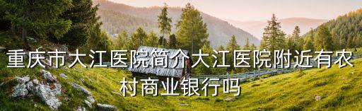重慶市大江醫院簡介大江醫院附近有農村商業銀行嗎