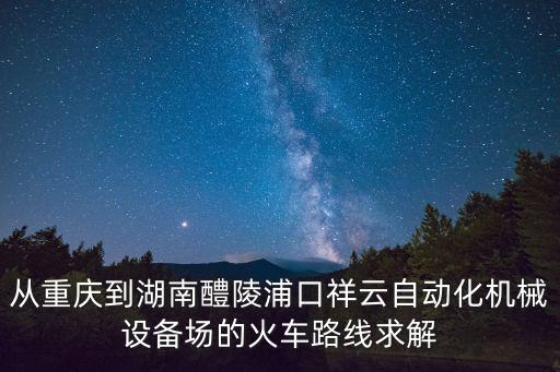 從重慶到湖南醴陵浦口祥云自動化機械設備場的火車路線求解