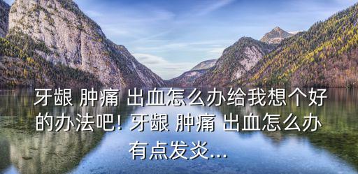  牙齦 腫痛 出血怎么辦給我想個好的辦法吧! 牙齦 腫痛 出血怎么辦有點發炎...