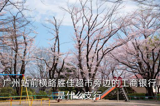 廣州火車站附近有工商銀行，廣州地鐵站那個站有工商銀行