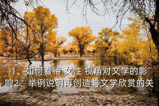 1、如何看待 女性 視角對文學的影響2、舉例說明再創造與文學欣賞的關...