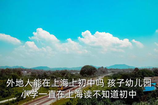 外地戶口在上海讀初中的條件，外地人能在上海上初中嗎 孩子幼兒園小學一直在上海讀不知道初中