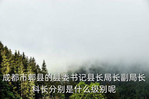 成都市副局級怎么對應(yīng)省里，成都市郫縣的縣委書記縣長局長副局長科長分別是什么級別呢