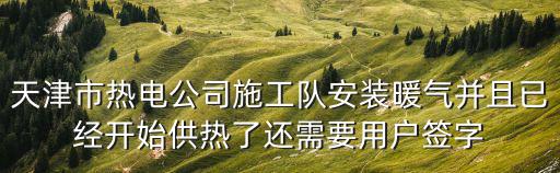 天津市熱電公司施工隊安裝暖氣并且已經開始供熱了還需要用戶簽字