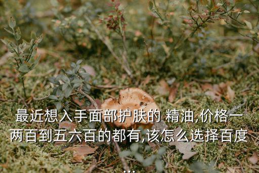 最近想入手面部護膚的 精油,價格一兩百到五六百的都有,該怎么選擇百度...